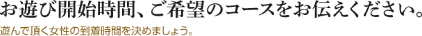 お遊び開始時間、ご希望のコースをお伝えください。遊んで頂く女性の到着時間を決めましょう。