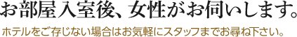 お部屋入室後、女性がお伺いします。ホテルをご存じない場合はお気軽にスタッフまでお尋ね下さい。